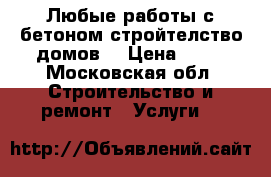 Любые работы с бетоном стройтелство домов  › Цена ­ 10 - Московская обл. Строительство и ремонт » Услуги   